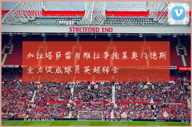 加拉塔萨雷与维拉争抢莱奥门德斯全力促成球员英超转会