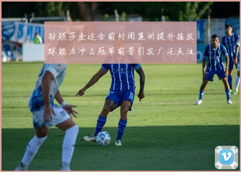 孙颖莎全运会前封闭集训提升接发球能力冲击冠军前景引发广泛关注