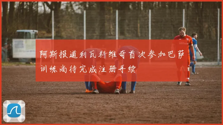 阿斯报道利瓦科维奇首次参加巴萨训练尚待完成注册手续