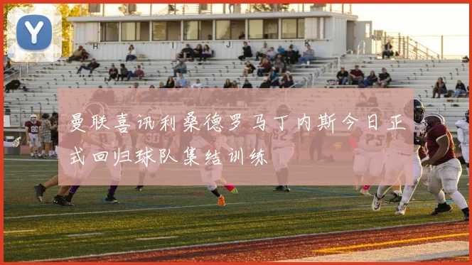 曼联喜讯利桑德罗马丁内斯今日正式回归球队集结训练