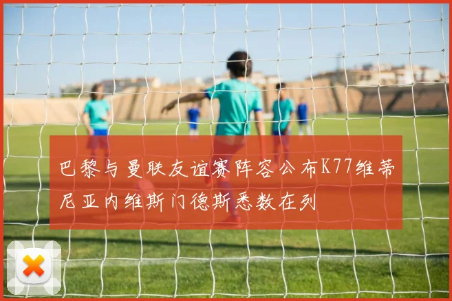 巴黎与曼联友谊赛阵容公布K77维蒂尼亚内维斯门德斯悉数在列