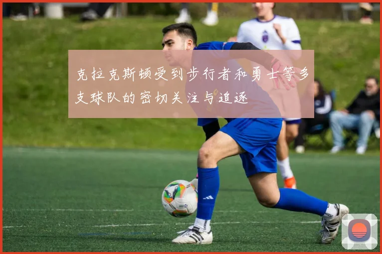 克拉克斯顿受到步行者和勇士等多支球队的密切关注与追逐
