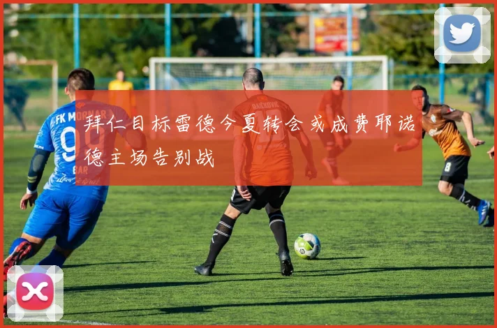 拜仁目标雷德今夏转会或成费耶诺德主场告别战