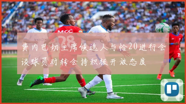 费内巴切主席候选人与恰20进行会谈球员对转会持积极开放态度