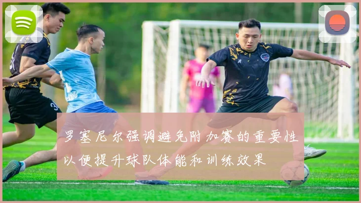 罗塞尼尔强调避免附加赛的重要性以便提升球队体能和训练效果