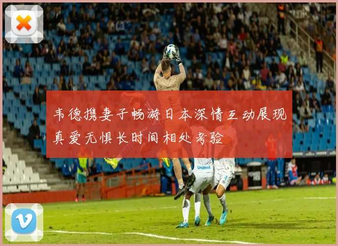 韦德携妻子畅游日本深情互动展现真爱无惧长时间相处考验