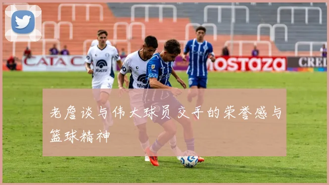 老詹谈与伟大球员交手的荣誉感与篮球精神