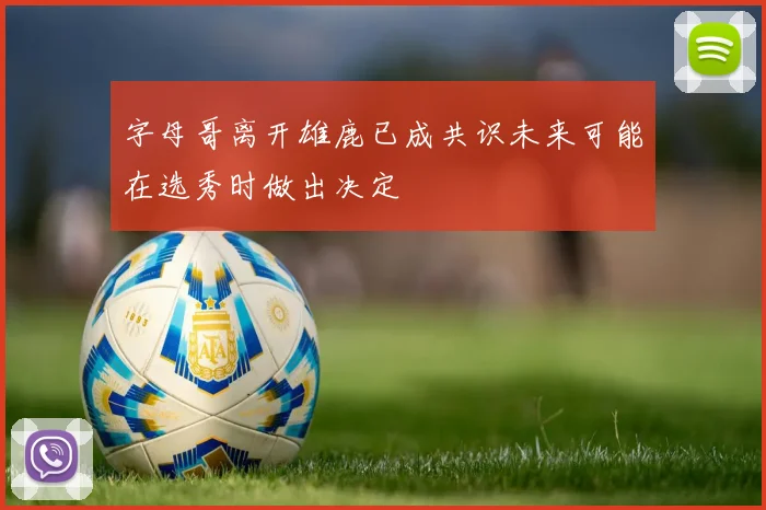 字母哥离开雄鹿已成共识未来可能在选秀时做出决定