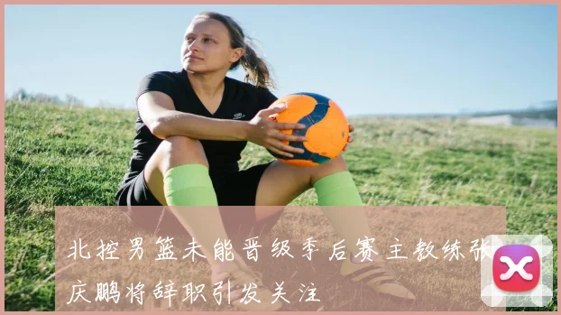 北控男篮未能晋级季后赛主教练张庆鹏将辞职引发关注