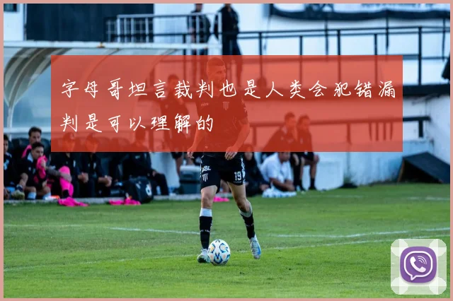 字母哥坦言裁判也是人类会犯错漏判是可以理解的