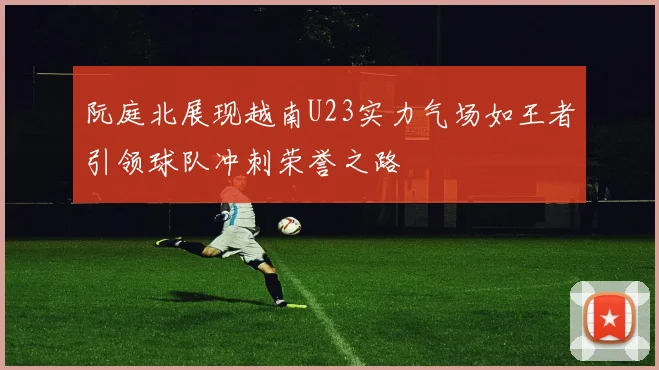 阮庭北展现越南U23实力气场如王者引领球队冲刺荣誉之路