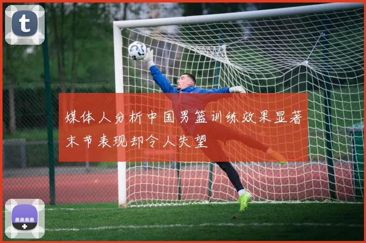 媒体人分析中国男篮训练效果显著末节表现却令人失望