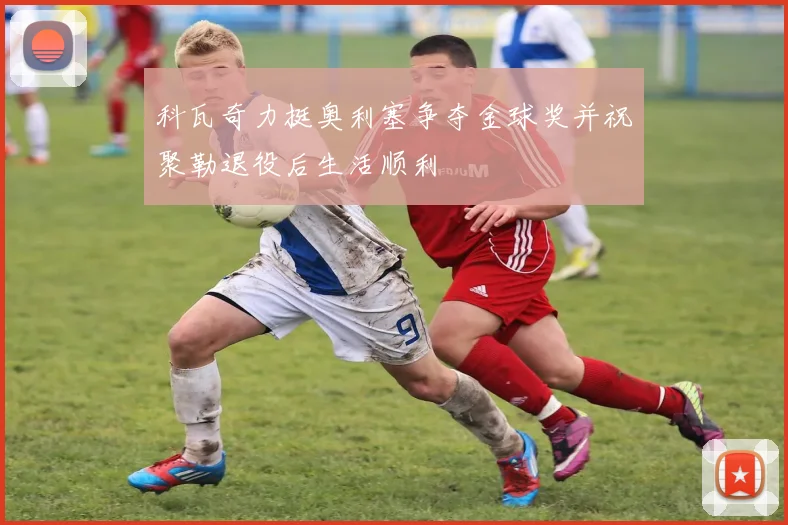 科瓦奇力挺奥利塞争夺金球奖并祝聚勒退役后生活顺利