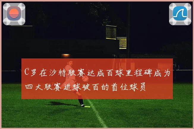 C罗在沙特联赛达成百球里程碑成为四大联赛进球破百的首位球员