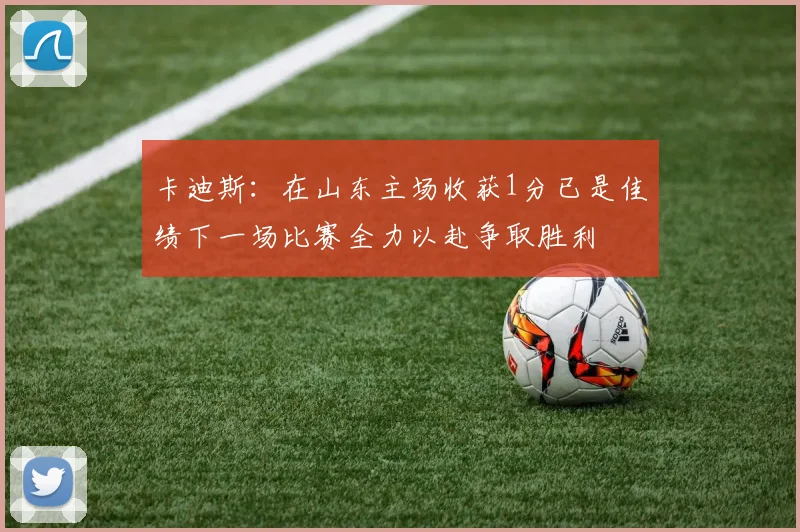 卡迪斯：在山东主场收获1分已是佳绩下一场比赛全力以赴争取胜利
