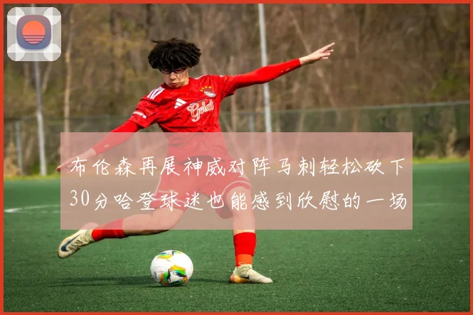 布伦森再展神威对阵马刺轻松砍下30分哈登球迷也能感到欣慰的一场比赛
