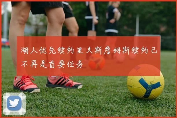 湖人优先续约里夫斯詹姆斯续约已不再是首要任务
