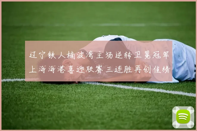 辽宁铁人楠波湾主场逆转卫冕冠军上海海港喜迎联赛三连胜再创佳绩