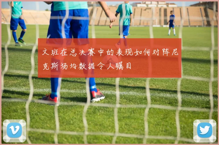 文班在总决赛中的表现如何对阵尼克斯场均数据令人瞩目